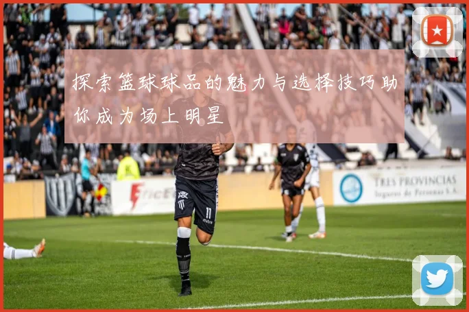 探索篮球球品的魅力与选择技巧助你成为场上明星
