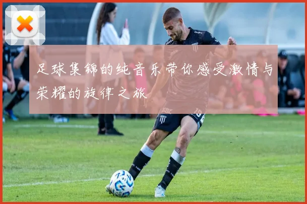 足球集锦的纯音乐带你感受激情与荣耀的旋律之旅