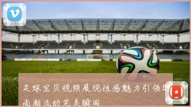 足球宝贝视频展现性感魅力引领时尚潮流的完美瞬间