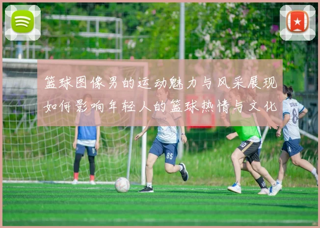 篮球图像男的运动魅力与风采展现如何影响年轻人的篮球热情与文化传播