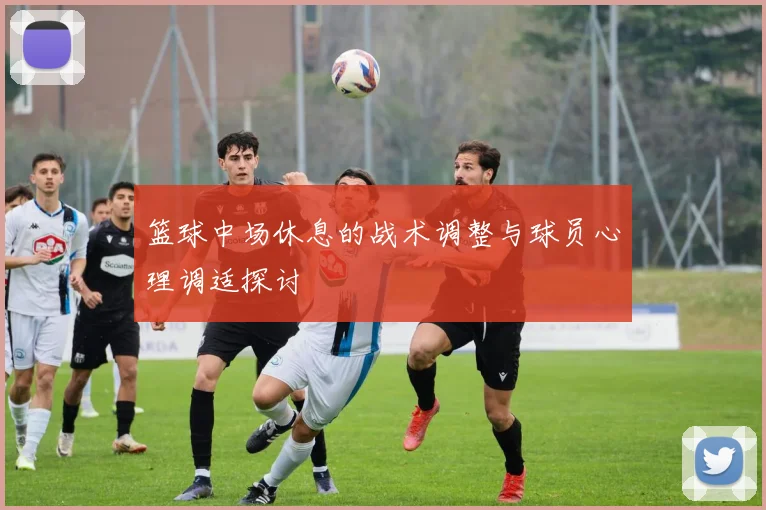 篮球中场休息的战术调整与球员心理调适探讨