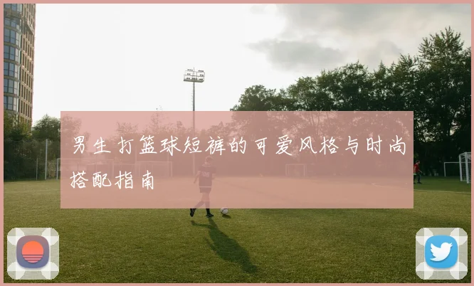 男生打篮球短裤的可爱风格与时尚搭配指南