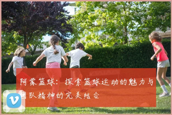 阿蒙篮球：探索篮球运动的魅力与团队精神的完美结合