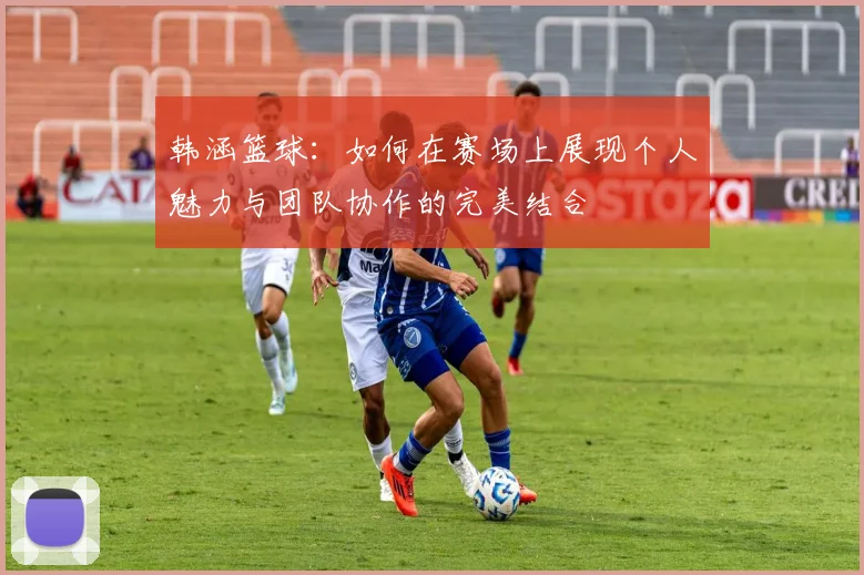 韩涵篮球：如何在赛场上展现个人魅力与团队协作的完美结合