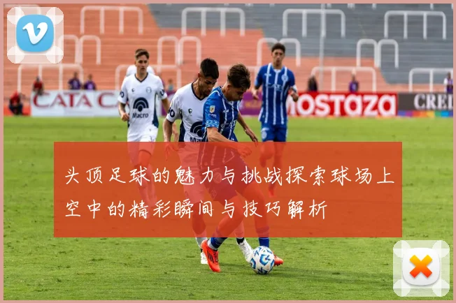 头顶足球的魅力与挑战探索球场上空中的精彩瞬间与技巧解析
