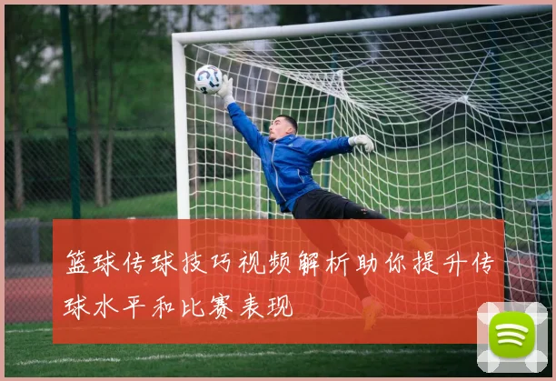 篮球传球技巧视频解析助你提升传球水平和比赛表现