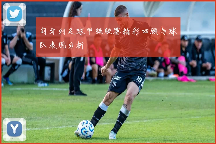 匈牙利足球甲级联赛精彩回顾与球队表现分析