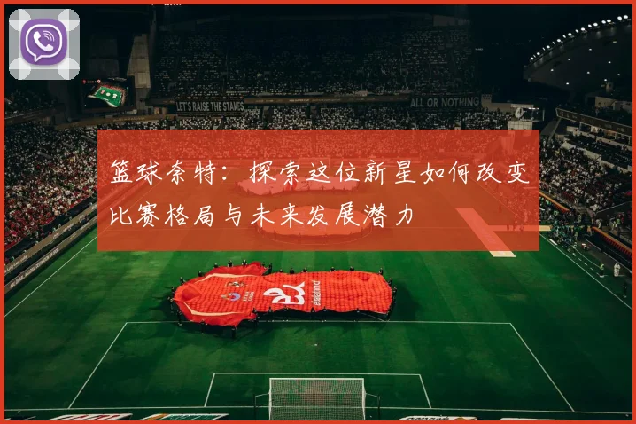 篮球奈特：探索这位新星如何改变比赛格局与未来发展潜力