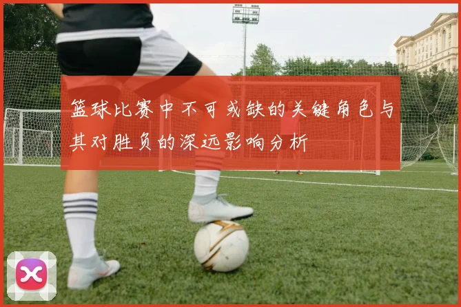 篮球比赛中不可或缺的关键角色与其对胜负的深远影响分析