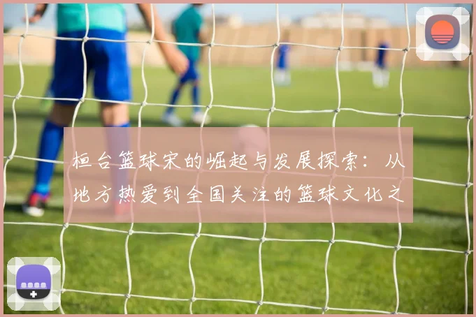 桓台篮球宋的崛起与发展探索：从地方热爱到全国关注的篮球文化之路